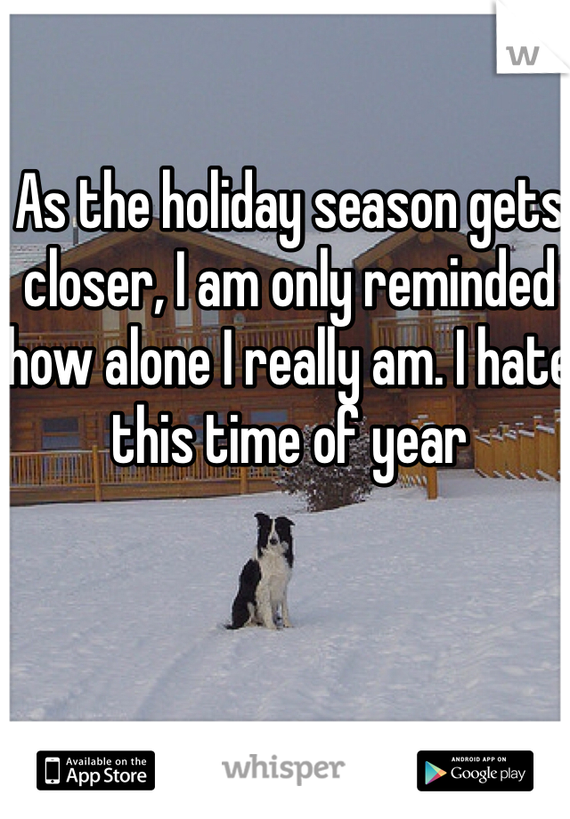 As the holiday season gets closer, I am only reminded how alone I really am. I hate this time of year