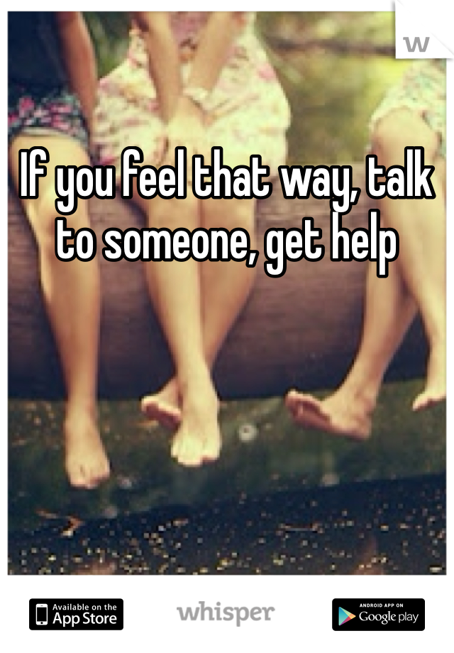 If you feel that way, talk to someone, get help