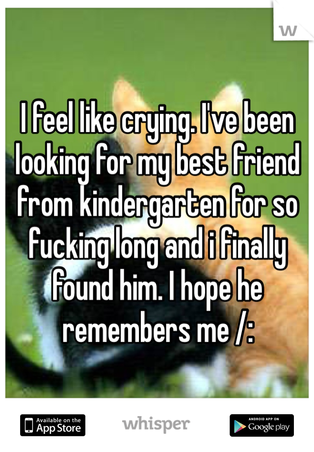 I feel like crying. I've been looking for my best friend from kindergarten for so fucking long and i finally found him. I hope he remembers me /: