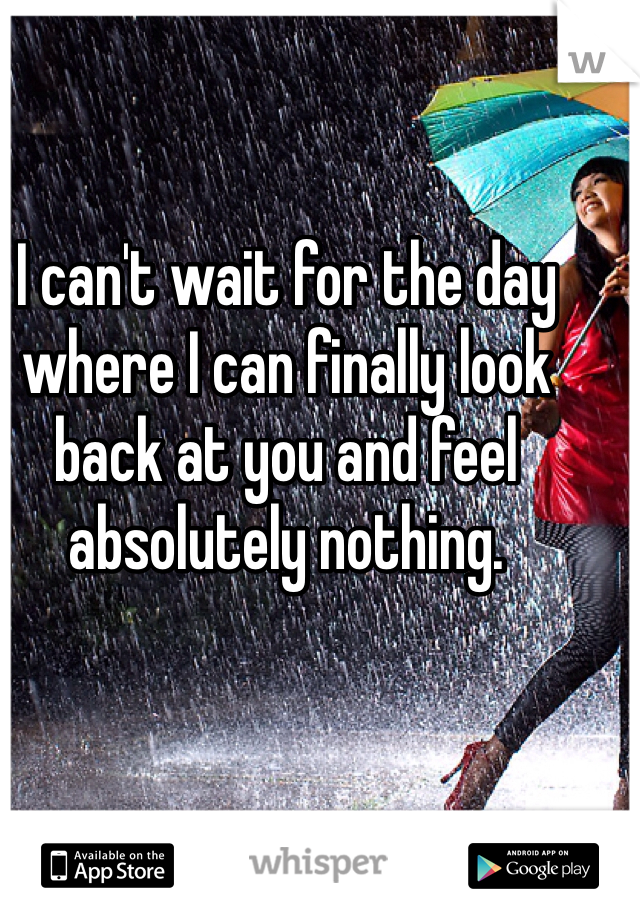 I can't wait for the day where I can finally look back at you and feel absolutely nothing.