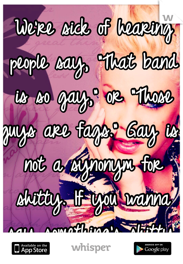 We’re sick of hearing people say, “That band is so gay,” or “Those guys are fags.” Gay is not a synonym for shitty. If you wanna say something’s shitty, say it’s shitty. Stop being such homophobic 
