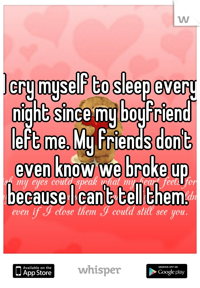 I cry myself to sleep every night since my boyfriend left me. My friends don't even know we broke up because I can't tell them.  