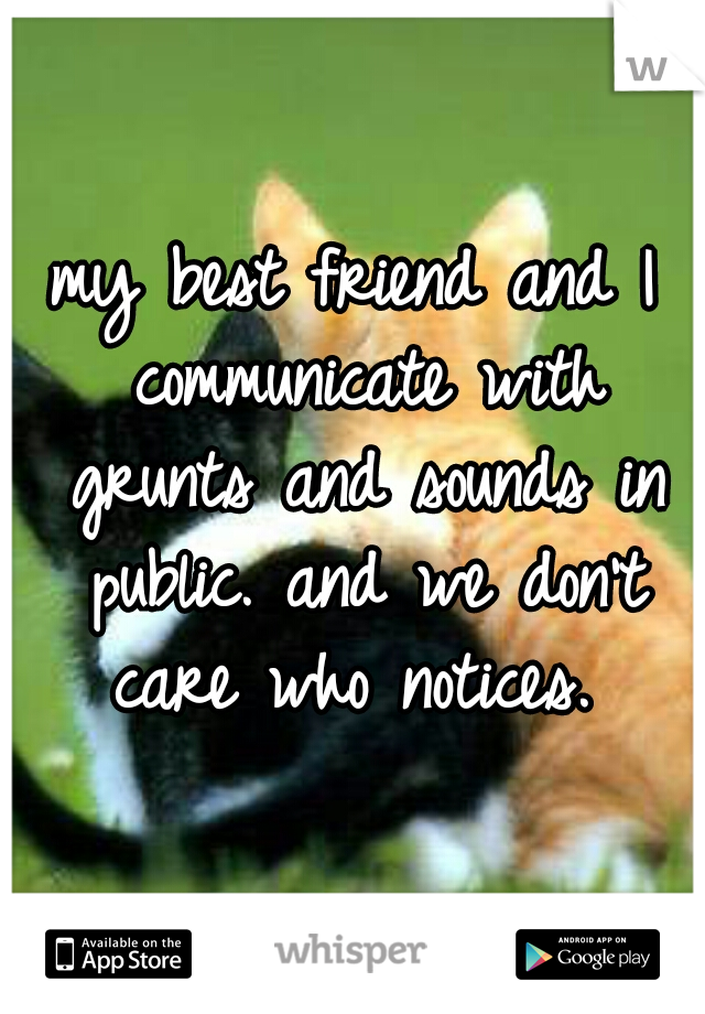 my best friend and I communicate with grunts and sounds in public. and we don't care who notices. 