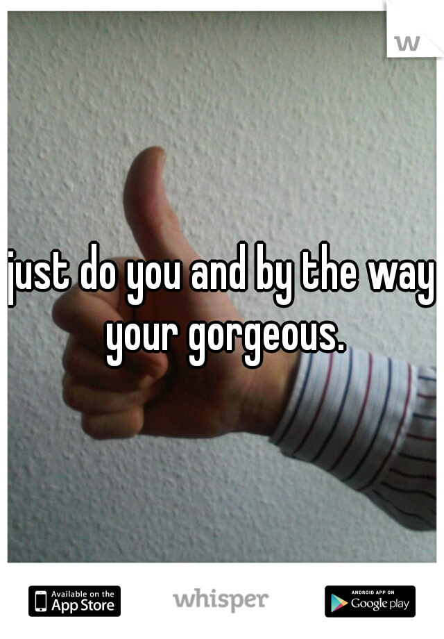 just do you and by the way your gorgeous.