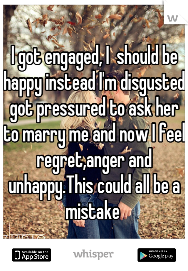 I got engaged, I  should be happy instead I'm disgusted got pressured to ask her to marry me and now I feel regret,anger and unhappy.This could all be a mistake 
