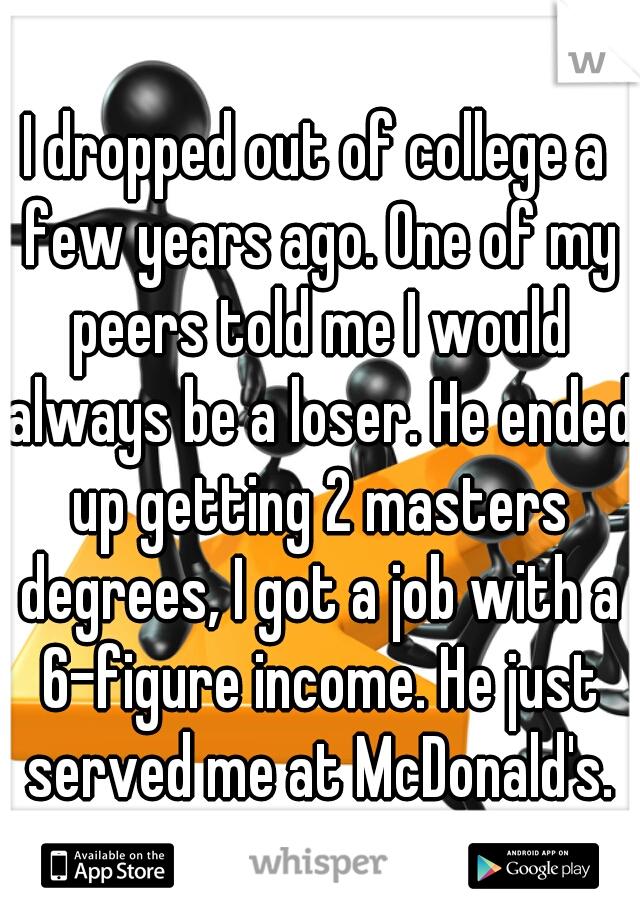 I dropped out of college a few years ago. One of my peers told me I would always be a loser. He ended up getting 2 masters degrees, I got a job with a 6-figure income. He just served me at McDonald's.