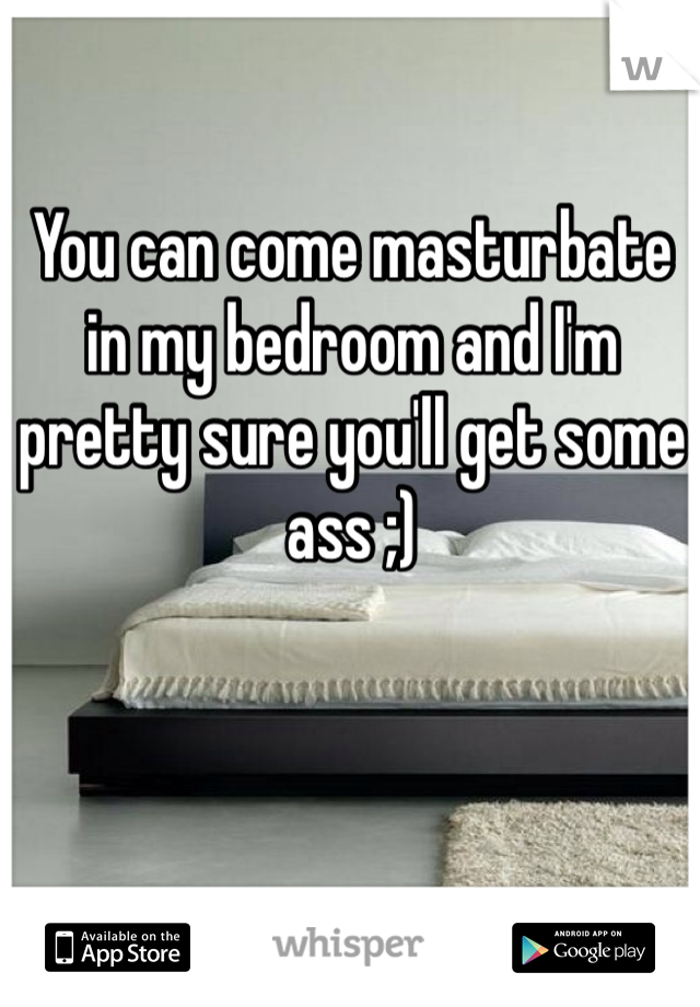 You can come masturbate in my bedroom and I'm pretty sure you'll get some ass ;)