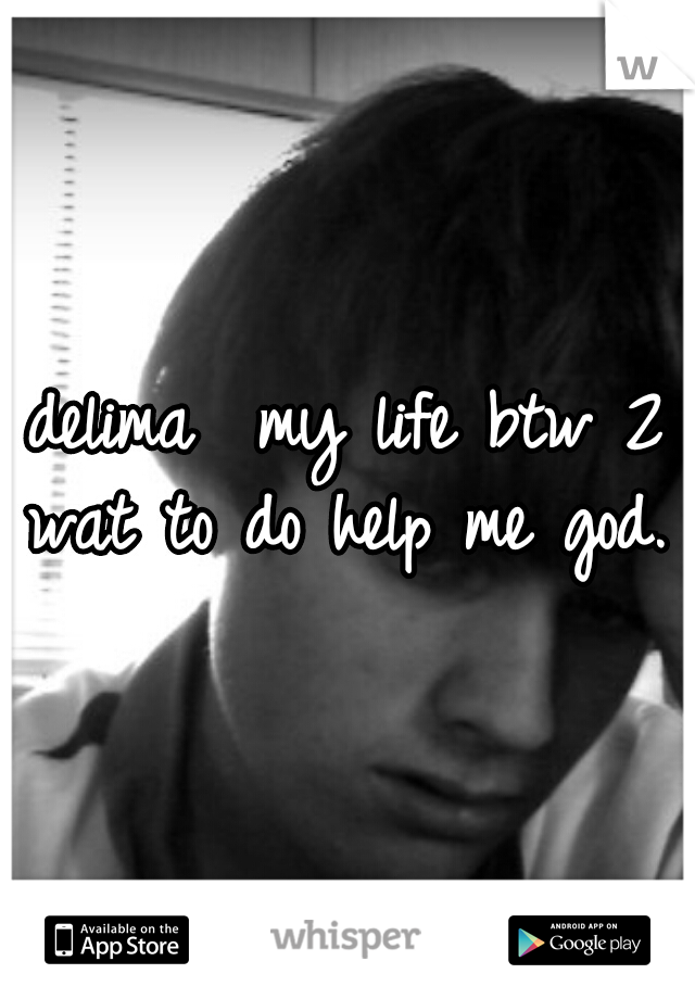 delima  my life btw 2 wat to do help me god.