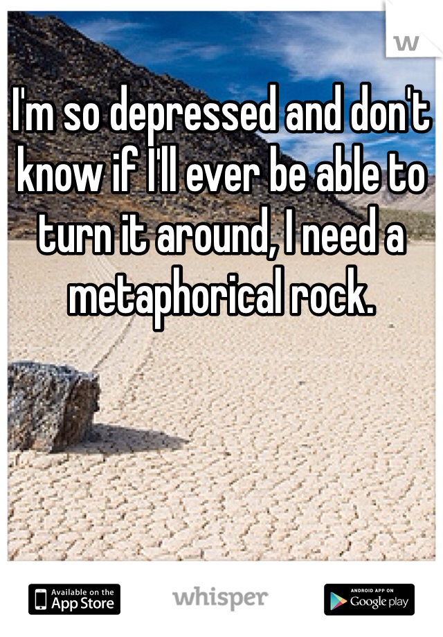 I'm so depressed and don't know if I'll ever be able to turn it around, I need a metaphorical rock.