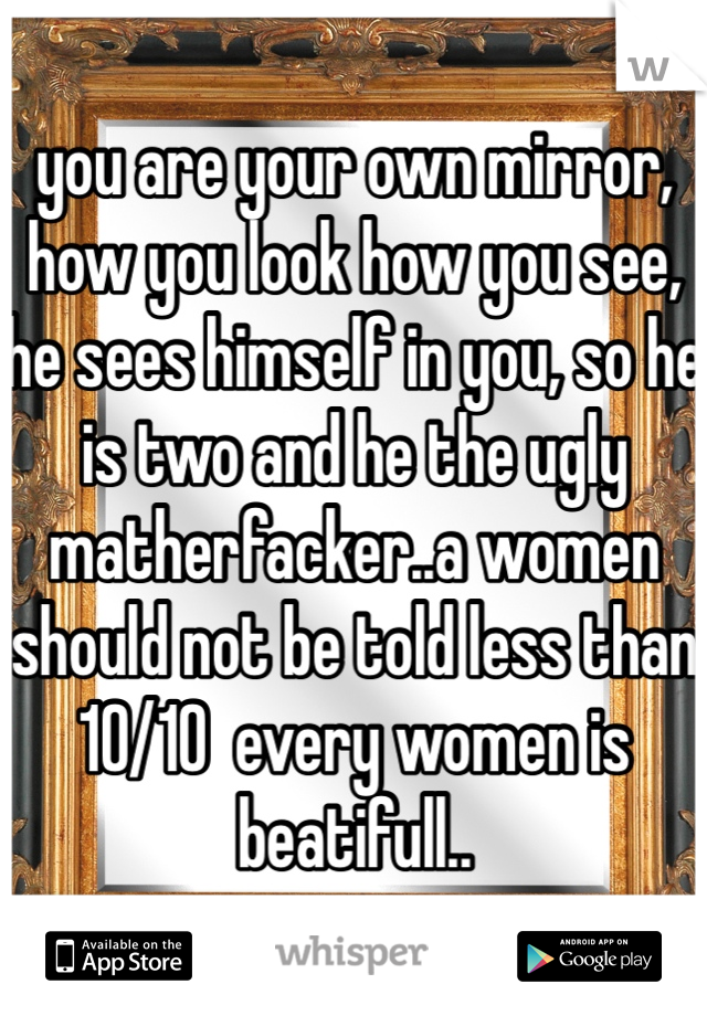 you are your own mirror, how you look how you see, he sees himself in you, so he is two and he the ugly matherfacker..a women should not be told less than 10/10  every women is beatifull..