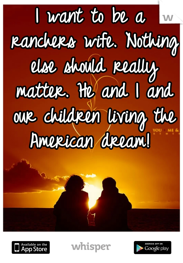 I want to be a ranchers wife.	Nothing else should really matter. He and I and our children living the American dream! 