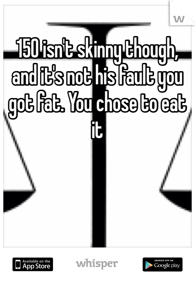 150 isn't skinny though, and it's not his fault you got fat. You chose to eat it