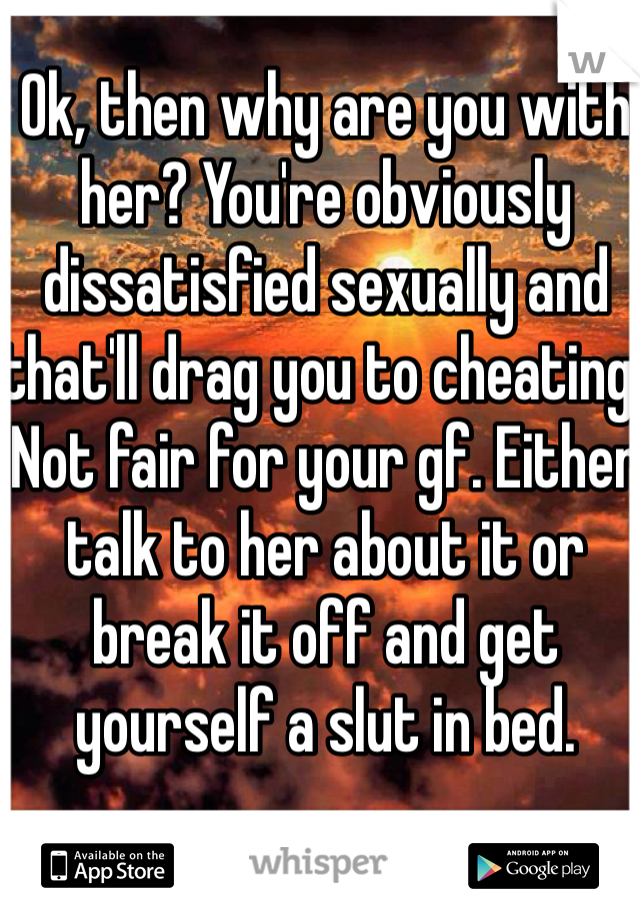 Ok, then why are you with her? You're obviously dissatisfied sexually and that'll drag you to cheating. Not fair for your gf. Either talk to her about it or break it off and get yourself a slut in bed. 