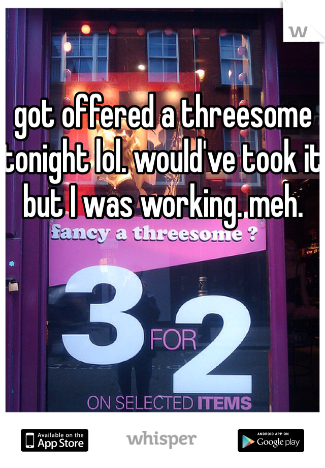 got offered a threesome tonight lol. would've took it but I was working. meh. 