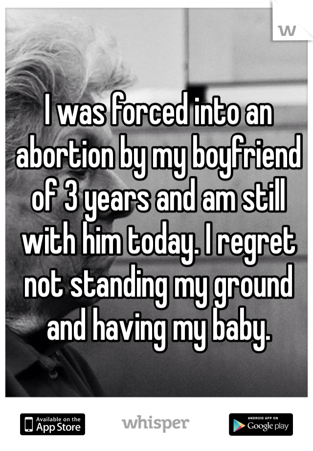 I was forced into an abortion by my boyfriend of 3 years and am still with him today. I regret not standing my ground and having my baby.