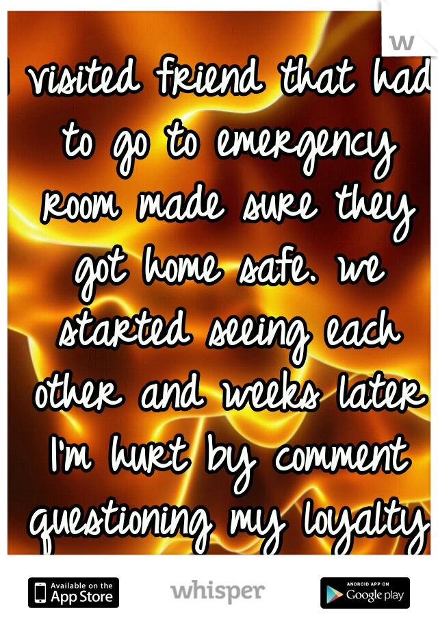 I visited friend that had to go to emergency room made sure they got home safe. we started seeing each other and weeks later I'm hurt by comment questioning my loyalty ....