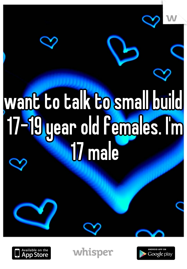 want to talk to small build 17-19 year old females. I'm 17 male