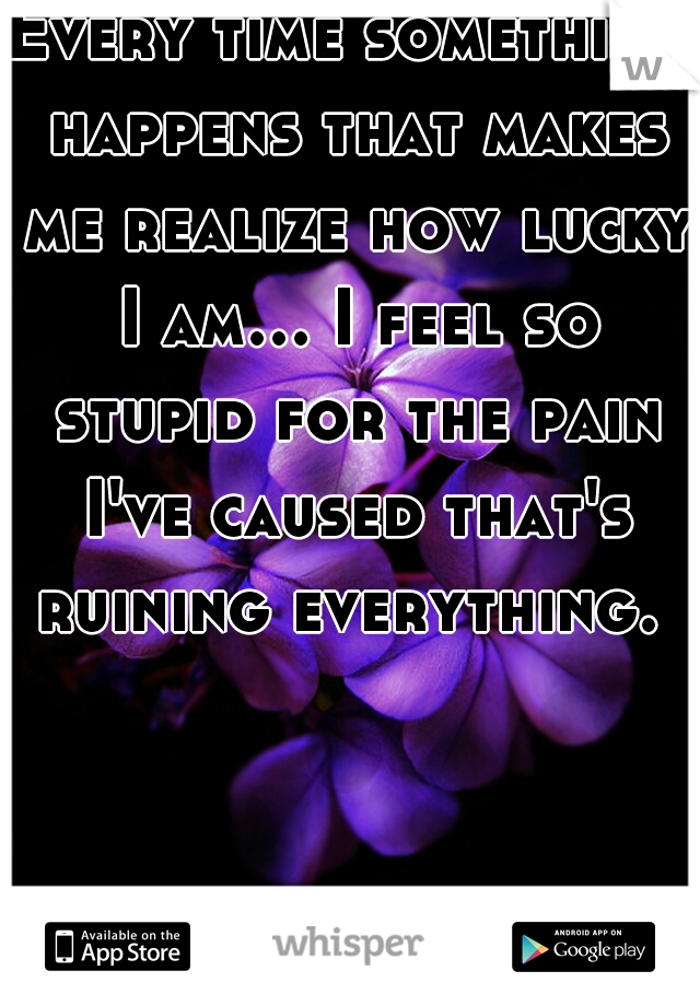 Every time something happens that makes me realize how lucky I am... I feel so stupid for the pain I've caused that's ruining everything. 