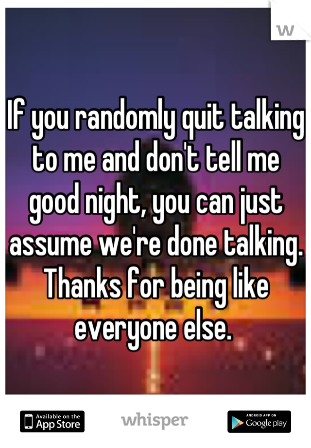 If you randomly quit talking to me and don't tell me good night, you can just assume we're done talking. Thanks for being like everyone else. 