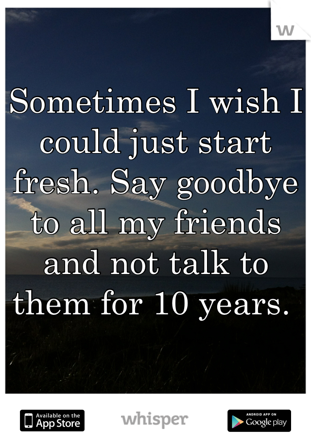 Sometimes I wish I could just start fresh. Say goodbye to all my friends and not talk to them for 10 years. 
