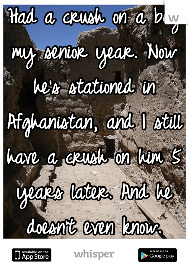 Had a crush on a boy my senior year. Now he's stationed in Afghanistan, and I still have a crush on him 5 years later. And he doesn't even know. 