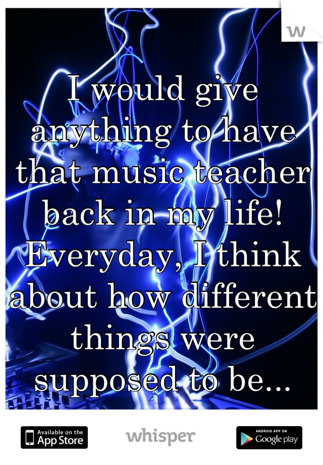 I would give anything to have that music teacher back in my life!  Everyday, I think about how different things were supposed to be...