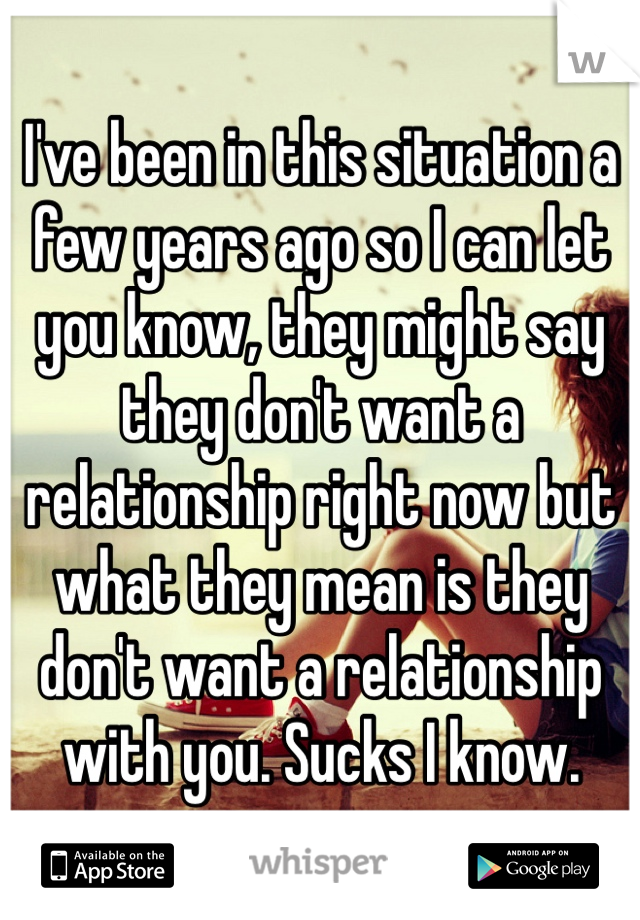 I've been in this situation a few years ago so I can let you know, they might say they don't want a relationship right now but what they mean is they don't want a relationship with you. Sucks I know.