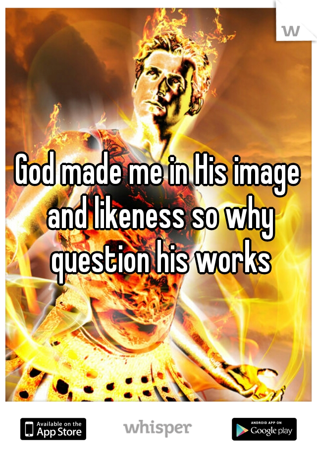 God made me in His image and likeness so why question his works