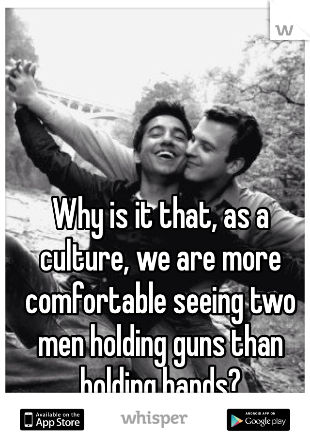 Why is it that, as a culture, we are more comfortable seeing two men holding guns than holding hands?