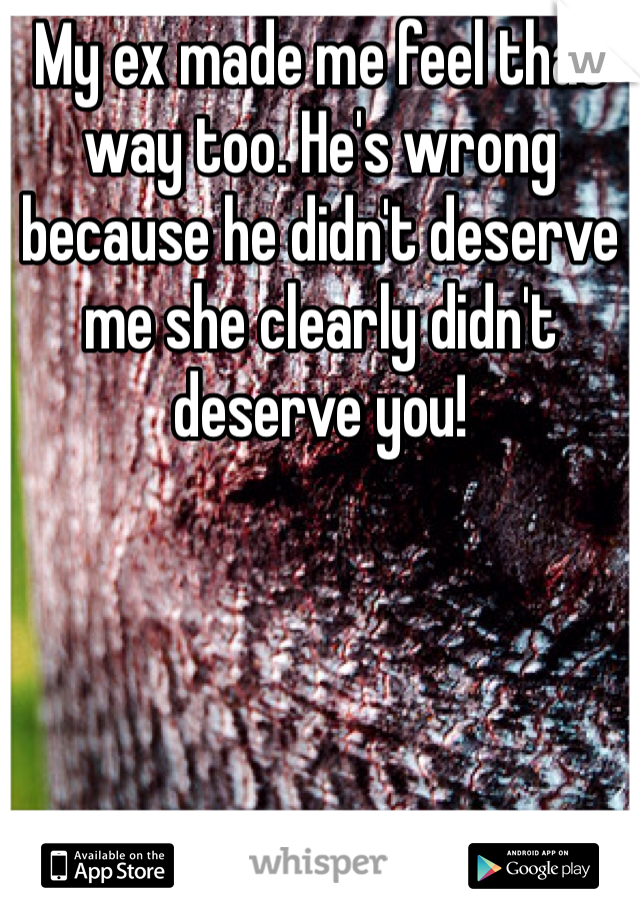 My ex made me feel that way too. He's wrong because he didn't deserve me she clearly didn't deserve you!
