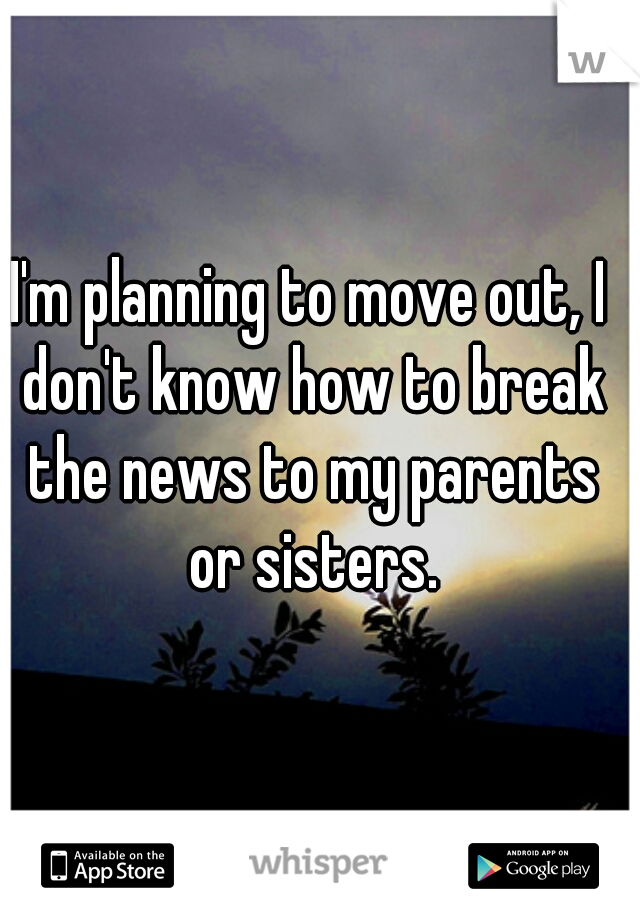 I'm planning to move out, I don't know how to break the news to my parents or sisters.