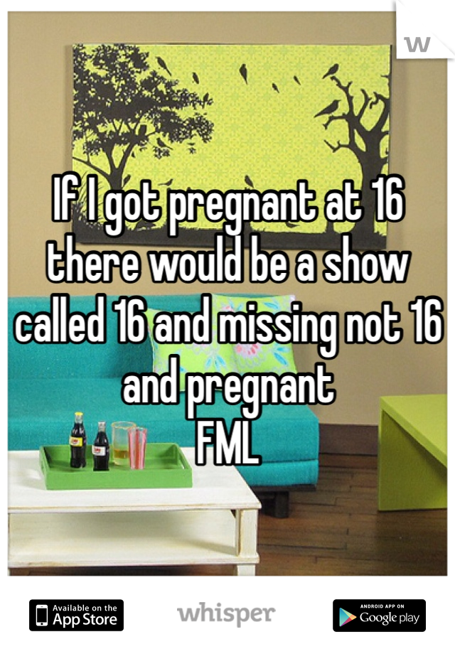 If I got pregnant at 16 there would be a show called 16 and missing not 16 and pregnant 
FML