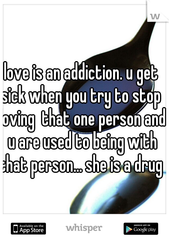 love is an addiction. u get sick when you try to stop  loving  that one person and u are used to being with that person... she is a drug 