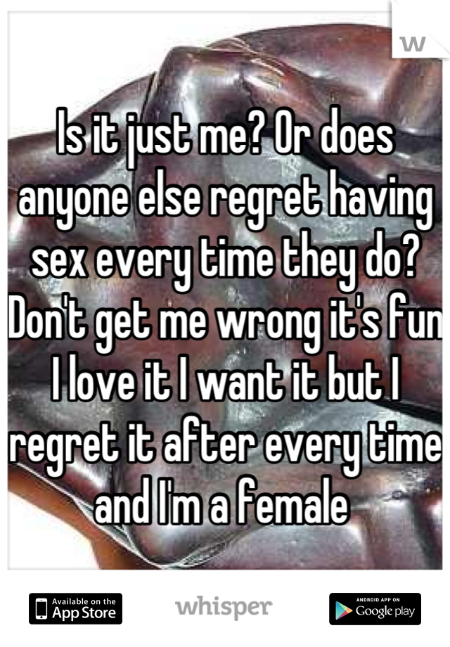 Is it just me? Or does anyone else regret having sex every time they do? Don't get me wrong it's fun I love it I want it but I regret it after every time and I'm a female 