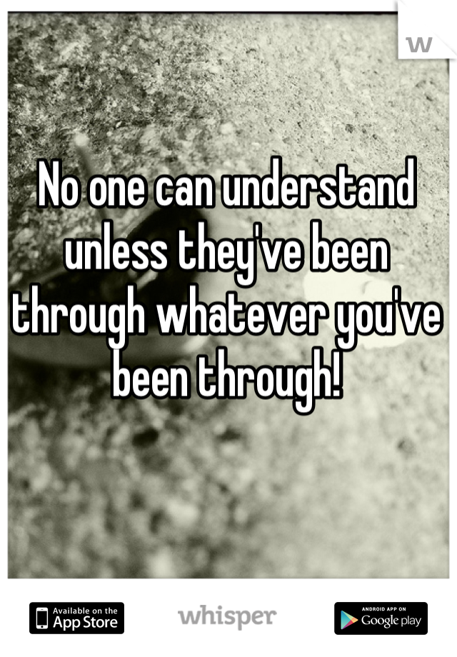 No one can understand unless they've been through whatever you've been through!