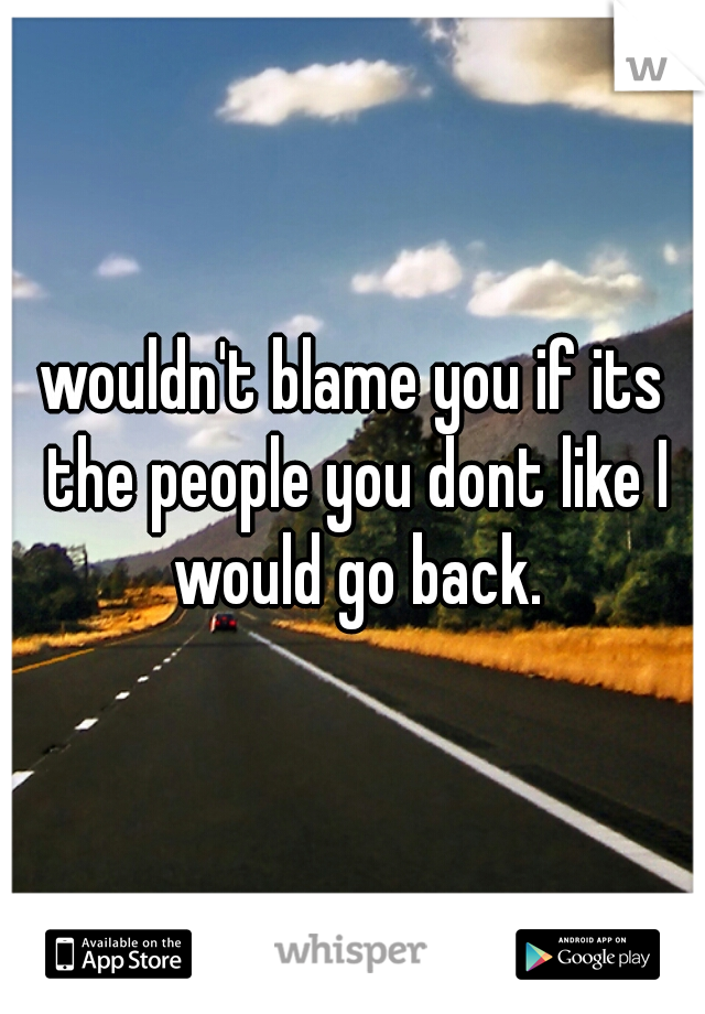 wouldn't blame you if its the people you dont like I would go back.