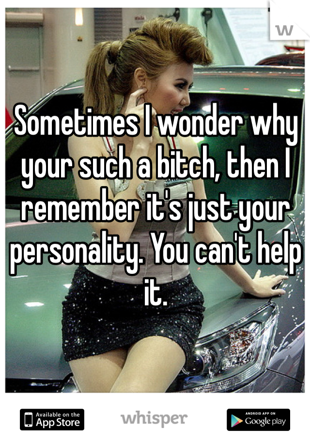Sometimes I wonder why your such a bitch, then I remember it's just your personality. You can't help it. 