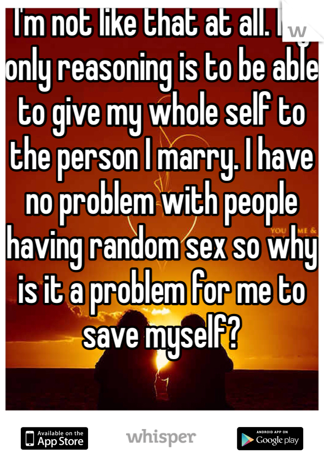 I'm not like that at all. My only reasoning is to be able to give my whole self to the person I marry. I have no problem with people having random sex so why is it a problem for me to save myself?