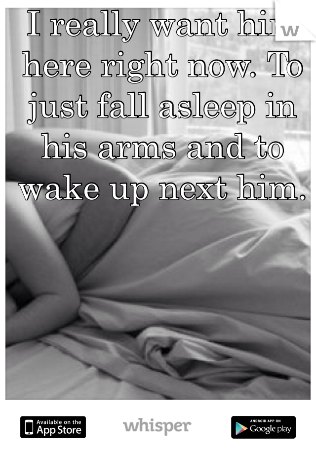 I really want him here right now. To just fall asleep in his arms and to wake up next him. 