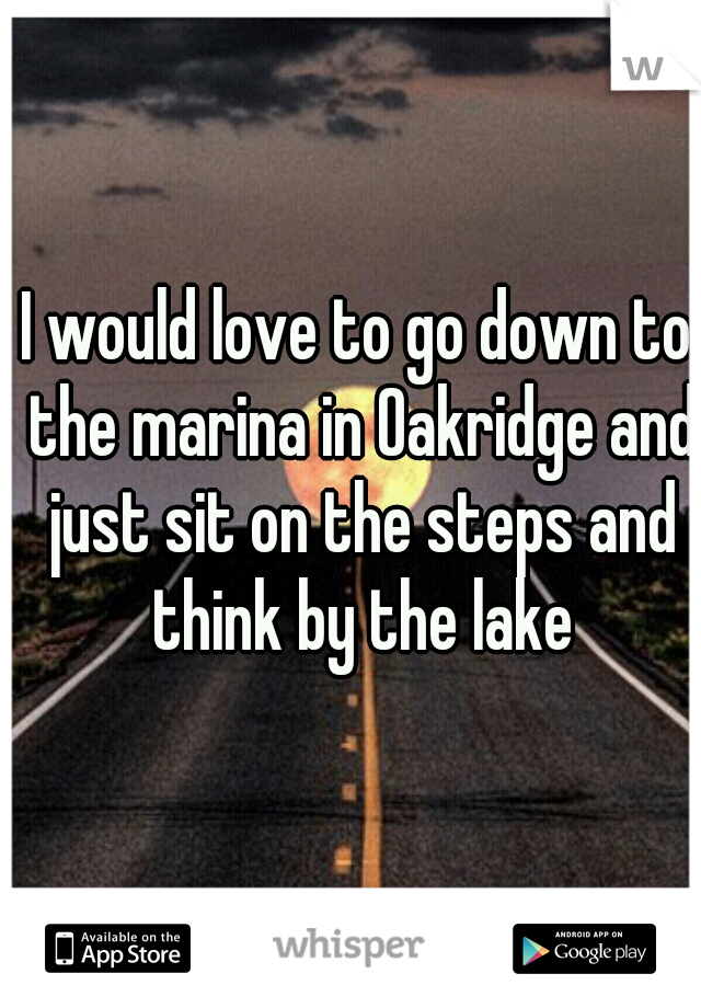 I would love to go down to the marina in Oakridge and just sit on the steps and think by the lake
