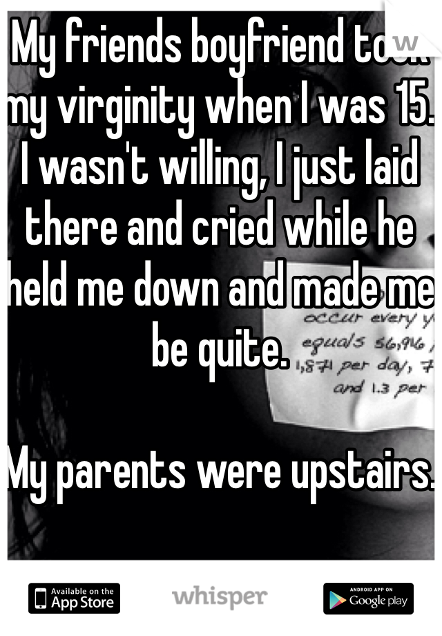My friends boyfriend took my virginity when I was 15. 
I wasn't willing, I just laid there and cried while he held me down and made me be quite.

My parents were upstairs.
