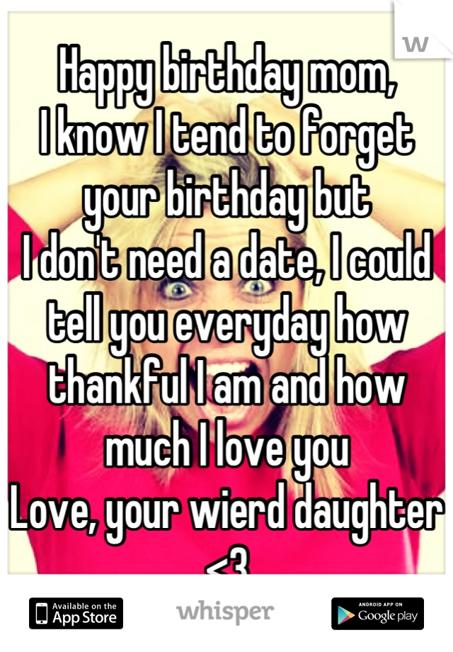 Happy birthday mom, 
I know I tend to forget your birthday but 
I don't need a date, I could tell you everyday how thankful I am and how much I love you
Love, your wierd daughter <3
