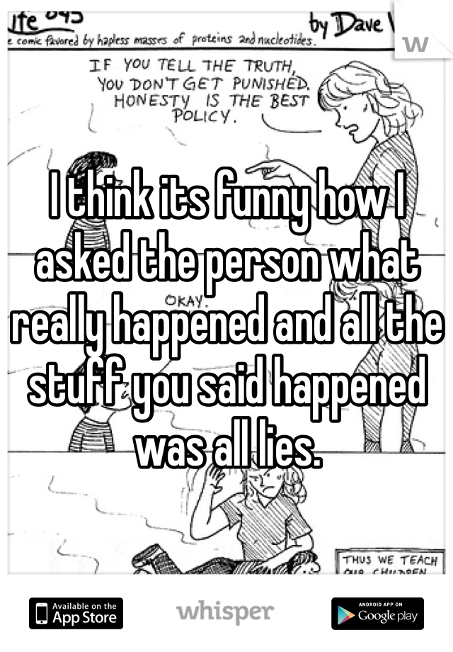 I think its funny how I asked the person what really happened and all the stuff you said happened  was all lies. 