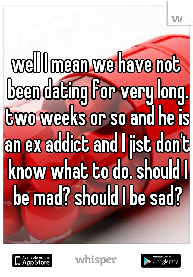 well I mean we have not been dating for very long. two weeks or so and he is an ex addict and I jist don't know what to do. should I be mad? should I be sad?