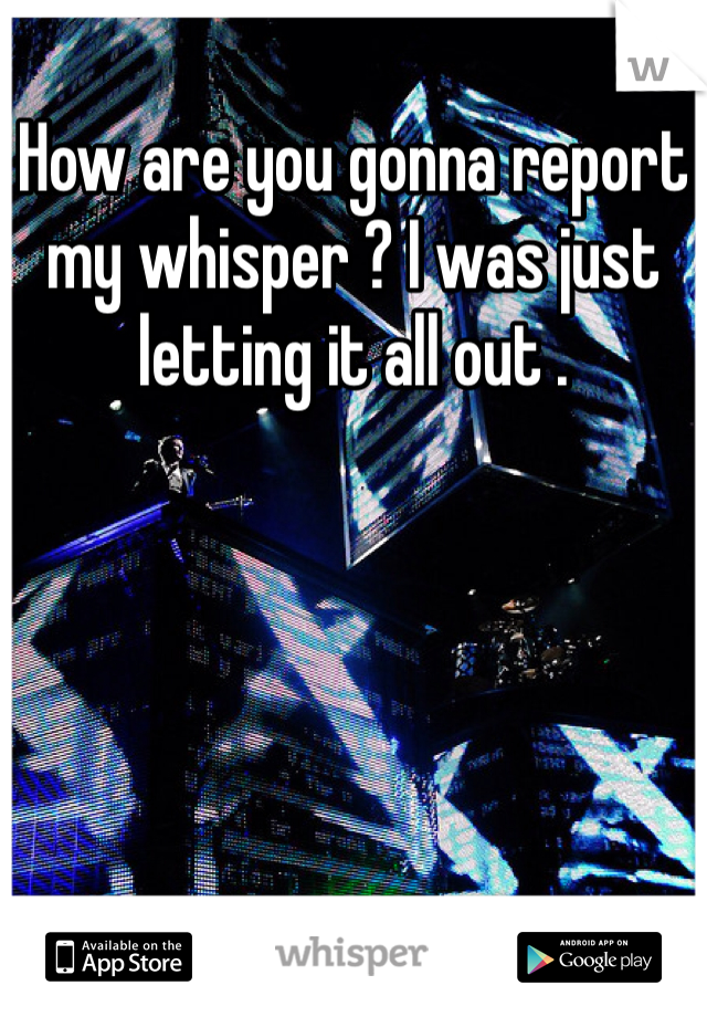 How are you gonna report my whisper ? I was just letting it all out .