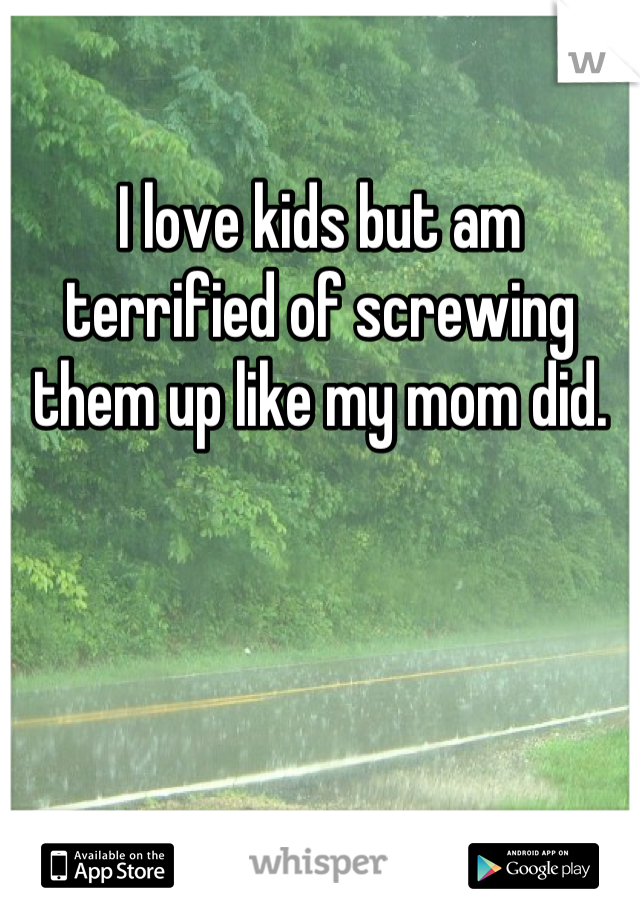 I love kids but am terrified of screwing them up like my mom did.