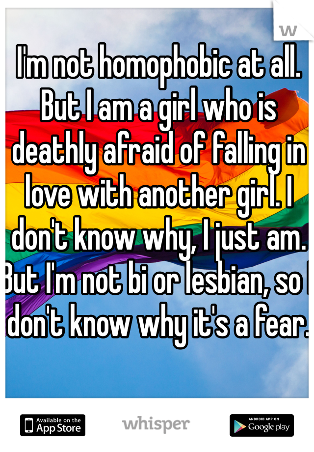 I'm not homophobic at all. But I am a girl who is deathly afraid of falling in love with another girl. I don't know why, I just am. But I'm not bi or lesbian, so I don't know why it's a fear.