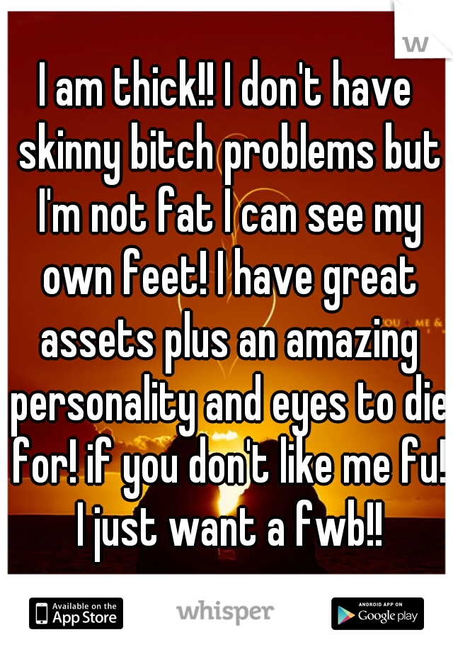 I am thick!! I don't have skinny bitch problems but I'm not fat I can see my own feet! I have great assets plus an amazing personality and eyes to die for! if you don't like me fu! I just want a fwb!!