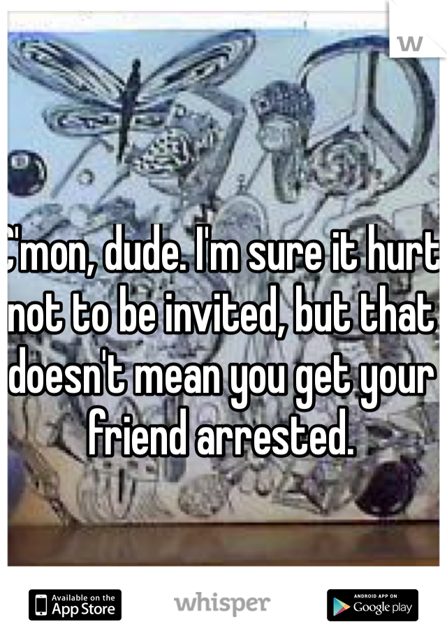 C'mon, dude. I'm sure it hurt not to be invited, but that doesn't mean you get your friend arrested.