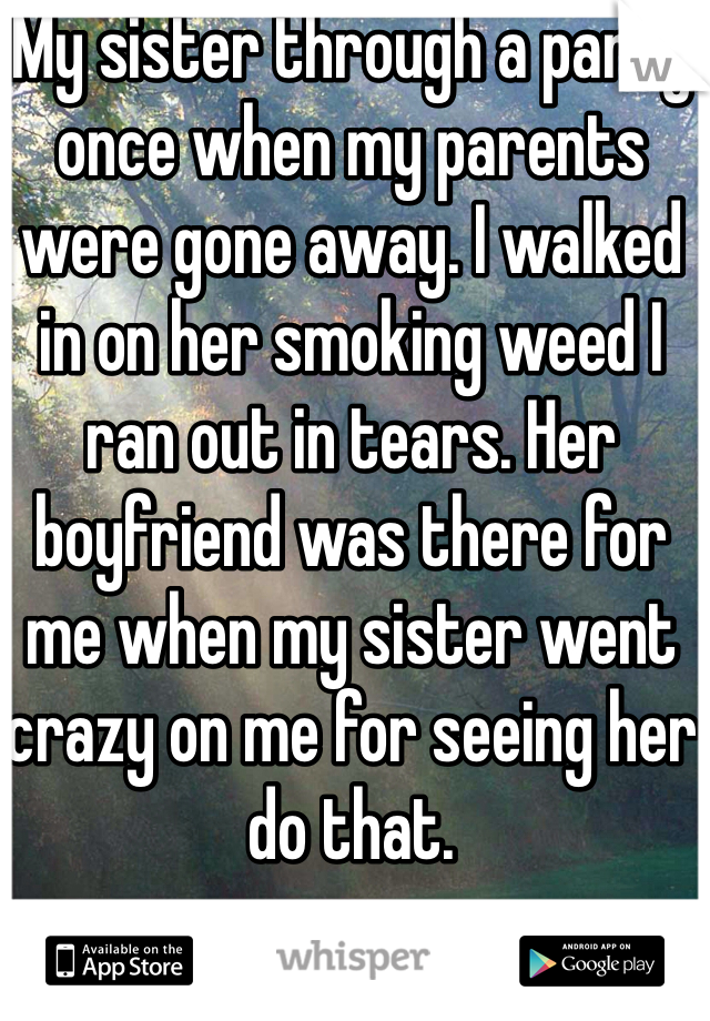 My sister through a party once when my parents were gone away. I walked in on her smoking weed I ran out in tears. Her boyfriend was there for me when my sister went crazy on me for seeing her do that. 